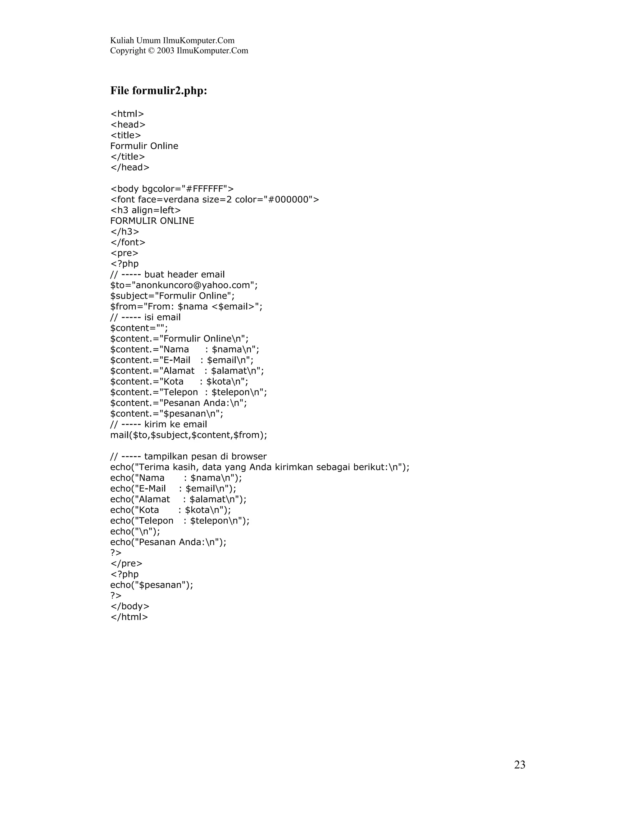 Kuliah Umum IlmuKomputer.Com
Copyright © 2003 IlmuKomputer.Com



File formulir2.php:
<html>
<head>
<title>
Formulir Online
</title>
</head>

<body bgcolor="#FFFFFF">
<font face=verdana size=2 color="#000000">
<h3 align=left>
FORMULIR ONLINE
</h3>
</font>
<pre>
<?php
// ----- buat header email
$to="anonkuncoro@yahoo.com";
$subject="Formulir Online";
$from="From: $nama <$email>";
// ----- isi email
$content="";
$content.="Formulir Onlinen";
$content.="Nama       : $naman";
$content.="E-Mail : $emailn";
$content.="Alamat : $alamatn";
$content.="Kota     : $kotan";
$content.="Telepon : $teleponn";
$content.="Pesanan Anda:n";
$content.="$pesanann";
// ----- kirim ke email
mail($to,$subject,$content,$from);

// ----- tampilkan pesan di browser
echo("Terima kasih, data yang Anda kirimkan sebagai berikut:n");
echo("Nama        : $naman");
echo("E-Mail : $emailn");
echo("Alamat : $alamatn");
echo("Kota      : $kotan");
echo("Telepon : $teleponn");
echo("n");
echo("Pesanan Anda:n");
?>
</pre>
<?php
echo("$pesanan");
?>
</body>
</html>




                                                                    23
 