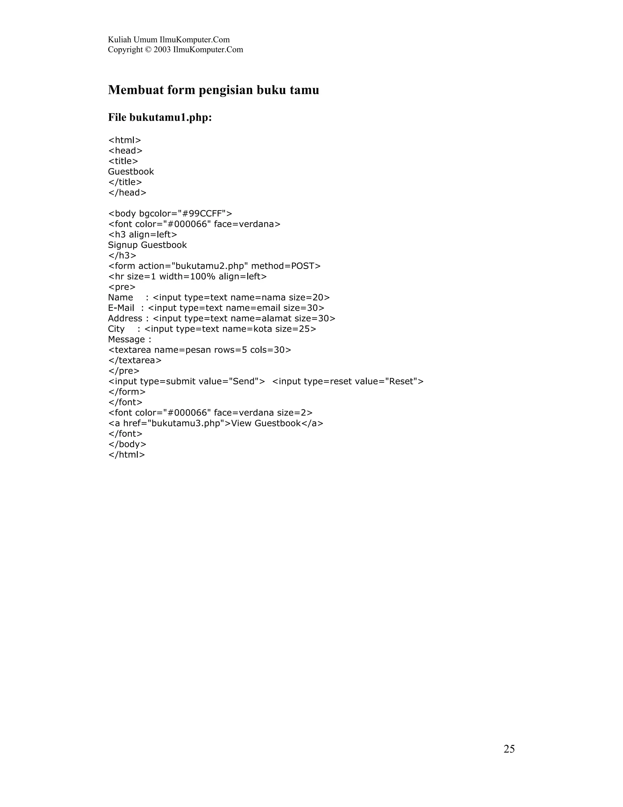 Kuliah Umum IlmuKomputer.Com
Copyright © 2003 IlmuKomputer.Com



Membuat form pengisian buku tamu
File bukutamu1.php:
<html>
<head>
<title>
Guestbook
</title>
</head>

<body bgcolor="#99CCFF">
<font color="#000066" face=verdana>
<h3 align=left>
Signup Guestbook
</h3>
<form action="bukutamu2.php" method=POST>
<hr size=1 width=100% align=left>
<pre>
Name : <input type=text name=nama size=20>
E-Mail : <input type=text name=email size=30>
Address : <input type=text name=alamat size=30>
City : <input type=text name=kota size=25>
Message :
<textarea name=pesan rows=5 cols=30>
</textarea>
</pre>
<input type=submit value="Send"> <input type=reset value="Reset">
</form>
</font>
<font color="#000066" face=verdana size=2>
<a href="bukutamu3.php">View Guestbook</a>
</font>
</body>
</html>




                                                                    25
 