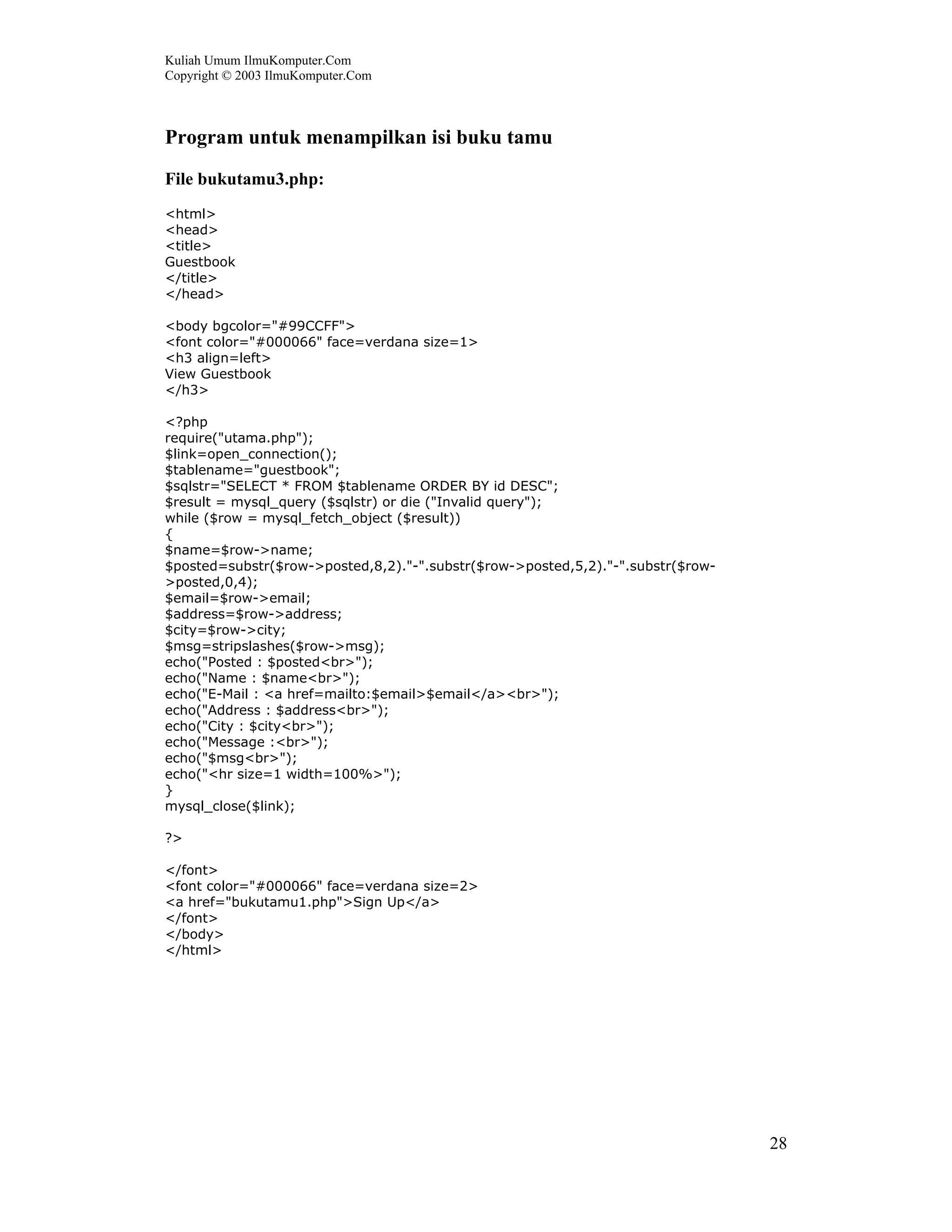 Kuliah Umum IlmuKomputer.Com
Copyright © 2003 IlmuKomputer.Com



Program untuk menampilkan isi buku tamu
File bukutamu3.php:
<html>
<head>
<title>
Guestbook
</title>
</head>

<body bgcolor="#99CCFF">
<font color="#000066" face=verdana size=1>
<h3 align=left>
View Guestbook
</h3>

<?php
require("utama.php");
$link=open_connection();
$tablename="guestbook";
$sqlstr="SELECT * FROM $tablename ORDER BY id DESC";
$result = mysql_query ($sqlstr) or die ("Invalid query");
while ($row = mysql_fetch_object ($result))
{
$name=$row->name;
$posted=substr($row->posted,8,2)."-".substr($row->posted,5,2)."-".substr($row-
>posted,0,4);
$email=$row->email;
$address=$row->address;
$city=$row->city;
$msg=stripslashes($row->msg);
echo("Posted : $posted<br>");
echo("Name : $name<br>");
echo("E-Mail : <a href=mailto:$email>$email</a><br>");
echo("Address : $address<br>");
echo("City : $city<br>");
echo("Message :<br>");
echo("$msg<br>");
echo("<hr size=1 width=100%>");
}
mysql_close($link);

?>

</font>
<font color="#000066" face=verdana size=2>
<a href="bukutamu1.php">Sign Up</a>
</font>
</body>
</html>




                                                                                 28
 