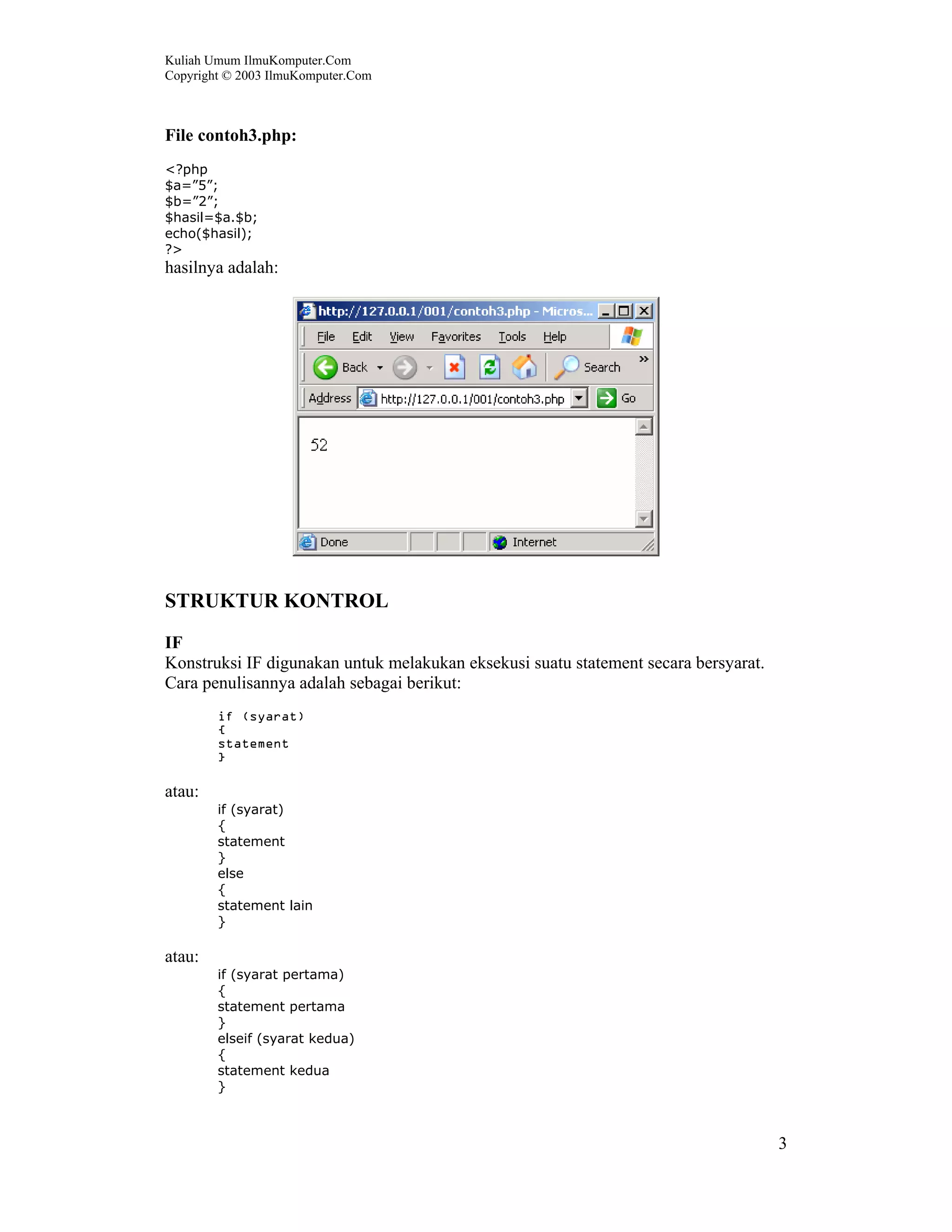 Kuliah Umum IlmuKomputer.Com
Copyright © 2003 IlmuKomputer.Com



File contoh3.php:
<?php
$a=”5”;
$b=”2”;
$hasil=$a.$b;
echo($hasil);
?>
hasilnya adalah:




STRUKTUR KONTROL
IF
Konstruksi IF digunakan untuk melakukan eksekusi suatu statement secara bersyarat.
Cara penulisannya adalah sebagai berikut:
        if (syarat)
        {
        statement
        }

atau:
        if (syarat)
        {
        statement
        }
        else
        {
        statement lain
        }

atau:
        if (syarat pertama)
        {
        statement pertama
        }
        elseif (syarat kedua)
        {
        statement kedua
        }



                                                                                     3
 