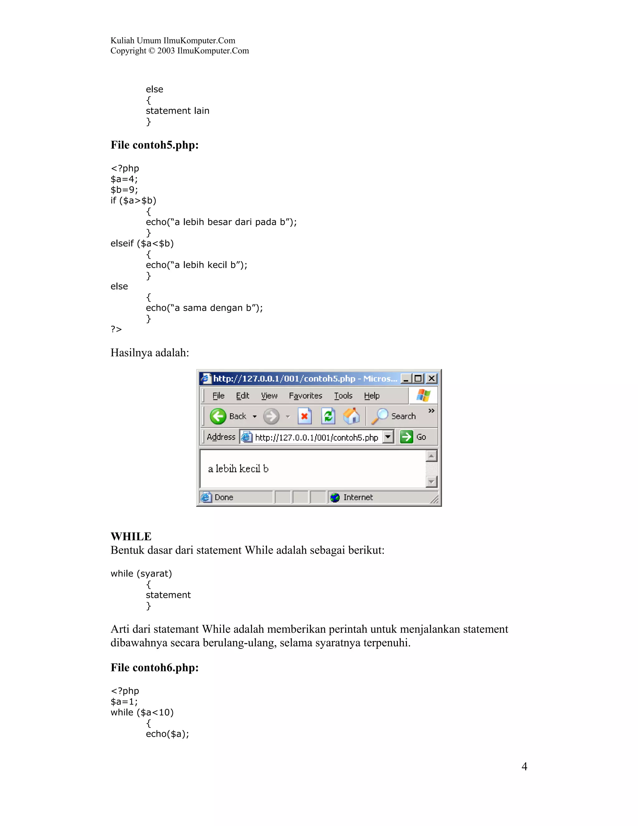 Kuliah Umum IlmuKomputer.Com
Copyright © 2003 IlmuKomputer.Com



        else
        {
        statement lain
        }

File contoh5.php:
<?php
$a=4;
$b=9;
if ($a>$b)
         {
         echo(“a lebih besar dari pada b”);
         }
elseif ($a<$b)
         {
         echo(“a lebih kecil b”);
         }
else
         {
         echo(“a sama dengan b”);
         }
?>

Hasilnya adalah:




WHILE
Bentuk dasar dari statement While adalah sebagai berikut:
while (syarat)
        {
        statement
        }

Arti dari statemant While adalah memberikan perintah untuk menjalankan statement
dibawahnya secara berulang-ulang, selama syaratnya terpenuhi.

File contoh6.php:
<?php
$a=1;
while ($a<10)
        {
        echo($a);


                                                                                   4
 