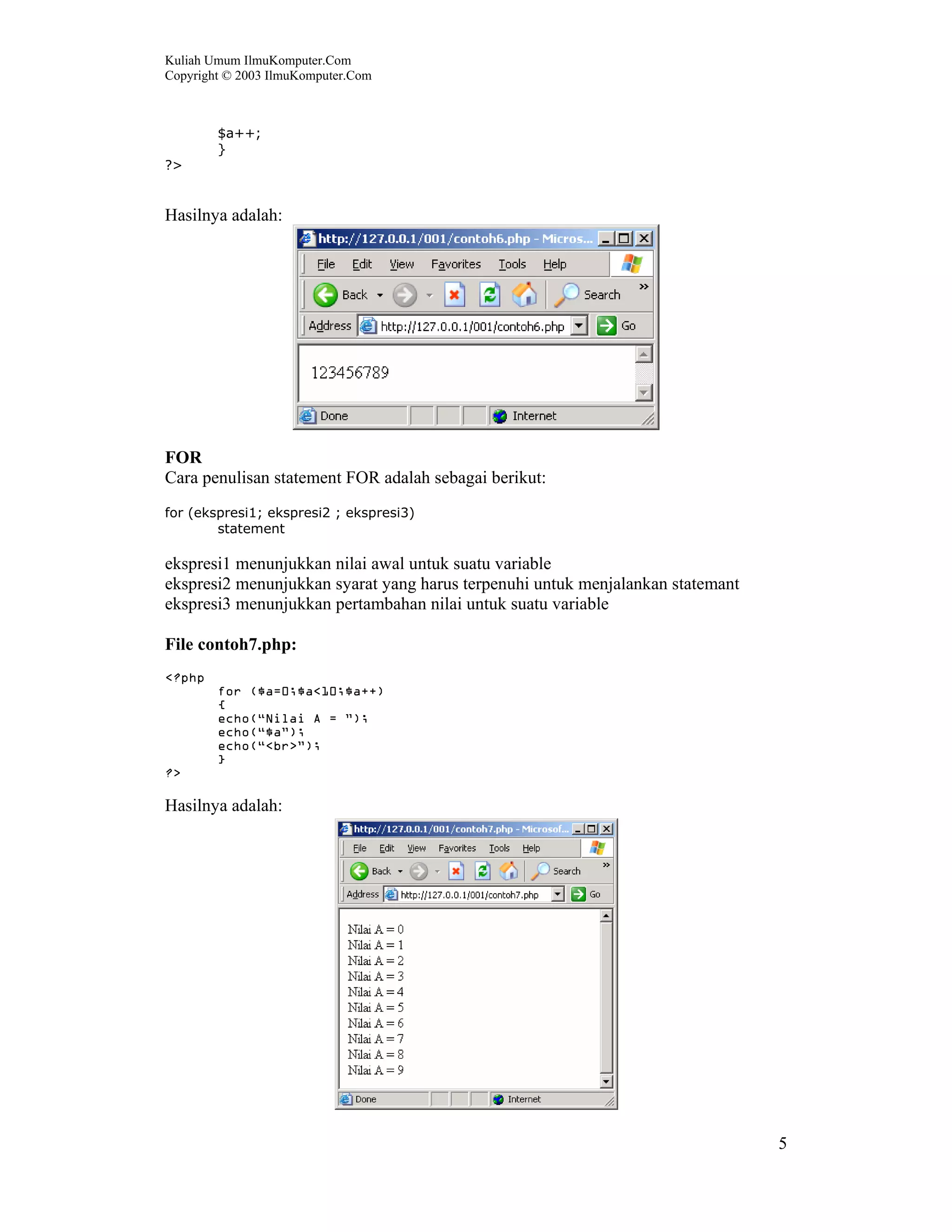 Kuliah Umum IlmuKomputer.Com
Copyright © 2003 IlmuKomputer.Com



        $a++;
        }
?>


Hasilnya adalah:




FOR
Cara penulisan statement FOR adalah sebagai berikut:
for (ekspresi1; ekspresi2 ; ekspresi3)
        statement

ekspresi1 menunjukkan nilai awal untuk suatu variable
ekspresi2 menunjukkan syarat yang harus terpenuhi untuk menjalankan statemant
ekspresi3 menunjukkan pertambahan nilai untuk suatu variable

File contoh7.php:
<?php
        for ($a=0;$a<10;$a++)
        {
        echo(“Nilai A = ”);
        echo(“$a”);
        echo(“<br>”);
        }
?>

Hasilnya adalah:




                                                                                5
 