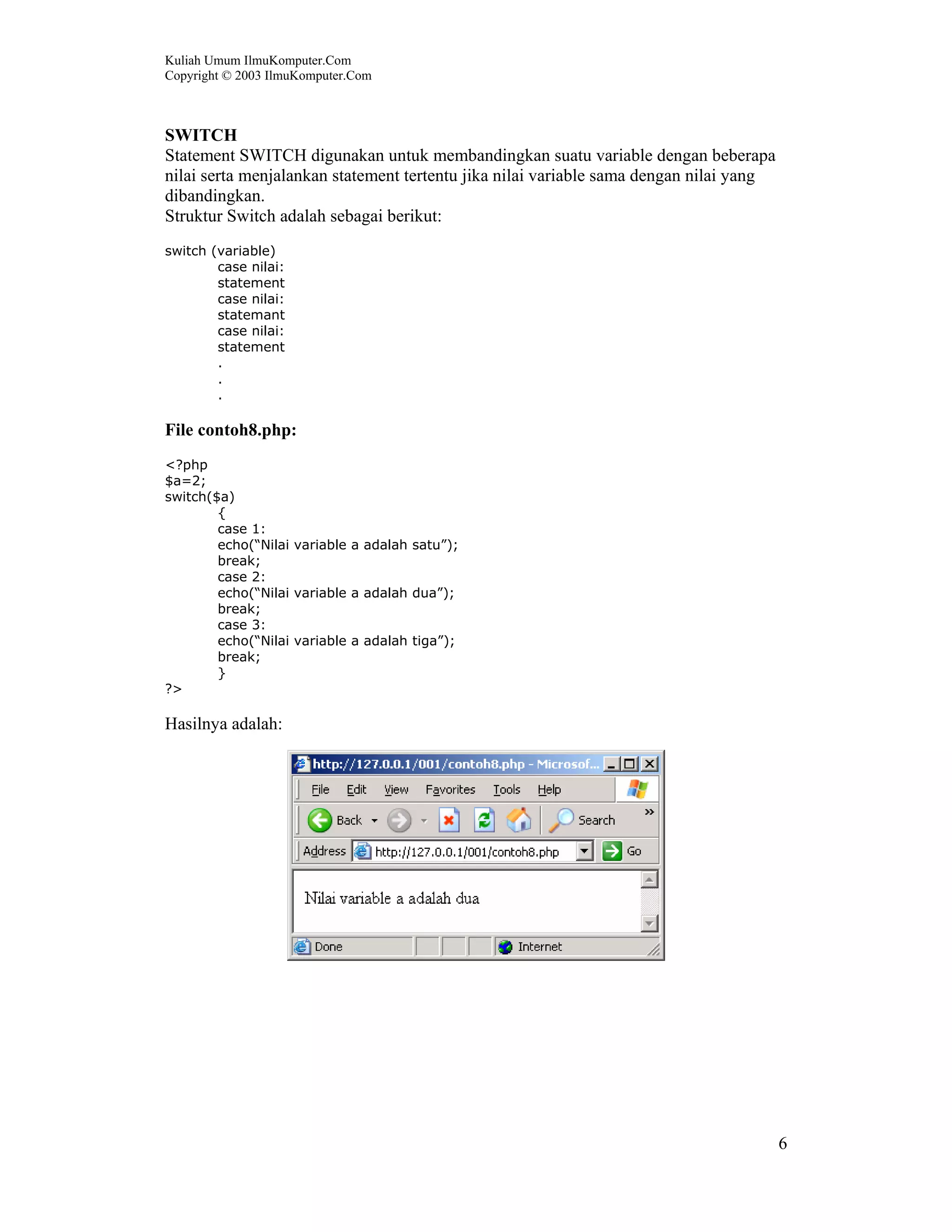 Kuliah Umum IlmuKomputer.Com
Copyright © 2003 IlmuKomputer.Com



SWITCH
Statement SWITCH digunakan untuk membandingkan suatu variable dengan beberapa
nilai serta menjalankan statement tertentu jika nilai variable sama dengan nilai yang
dibandingkan.
Struktur Switch adalah sebagai berikut:
switch (variable)
        case nilai:
        statement
        case nilai:
        statemant
        case nilai:
        statement
        .
        .
        .

File contoh8.php:
<?php
$a=2;
switch($a)
        {
        case 1:
        echo(“Nilai variable a adalah satu”);
        break;
        case 2:
        echo(“Nilai variable a adalah dua”);
        break;
        case 3:
        echo(“Nilai variable a adalah tiga”);
        break;
        }
?>

Hasilnya adalah:




                                                                                        6
 