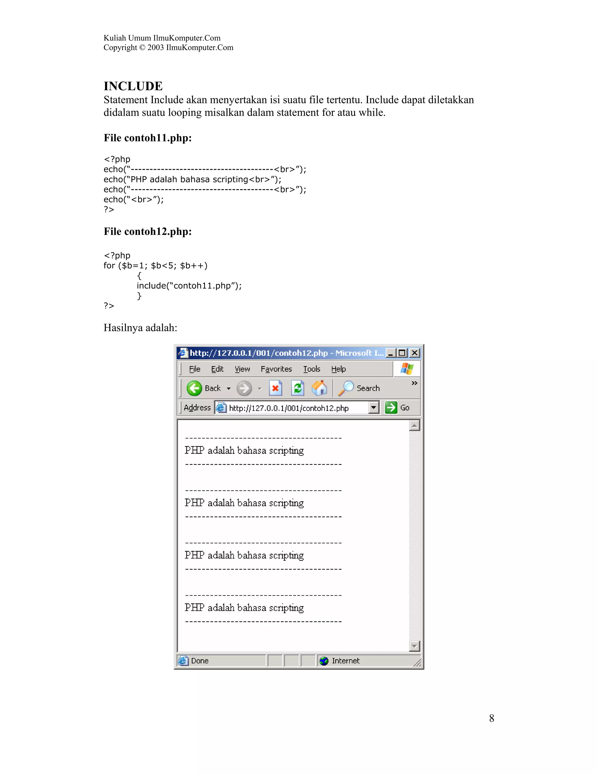 Kuliah Umum IlmuKomputer.Com
Copyright © 2003 IlmuKomputer.Com



INCLUDE
Statement Include akan menyertakan isi suatu file tertentu. Include dapat diletakkan
didalam suatu looping misalkan dalam statement for atau while.

File contoh11.php:
<?php
echo(“--------------------------------------<br>”);
echo(“PHP adalah bahasa scripting<br>”);
echo(“--------------------------------------<br>”);
echo(“<br>”);
?>

File contoh12.php:

<?php
for ($b=1; $b<5; $b++)
        {
        include(“contoh11.php”);
        }
?>

Hasilnya adalah:




                                                                                       8
 