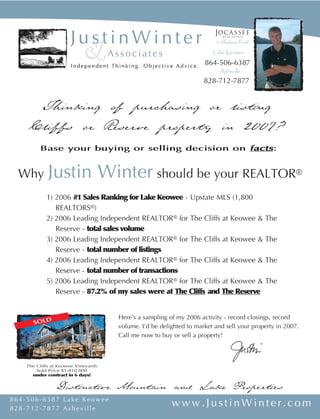 Lake Keowee
                                                                    864-506-6387
                                                                          Asheville
                                                                    828-712-7877


      Thinking of purchasing or listing
     Cliffs or Reserve property in 2007?
         Base your buying or selling decision on facts:


             Justin Winter should be your REALTOR®
  Why
            1) 2006 #1 Sales Ranking for Lake Keowee - Upstate MLS (1,800
               REALTORS®)
            2) 2006 Leading Independent REALTOR® for The Cliffs at Keowee &               The
               Reserve - total sales volume
            3) 2006 Leading Independent REALTOR® for The Cliffs at Keowee &               The
               Reserve - total number of listings
            4) 2006 Leading Independent REALTOR® for The Cliffs at Keowee &               The
               Reserve - total number of transactions
            5) 2006 Leading Independent REALTOR® for The Cliffs at Keowee &               The
               Reserve - 87.2% of my sales were at The Cliffs and The Reserve


                                     Here’s a sampling of my 2006 activity - record closings, record
       SOLD
                                     volume. I’d be delighted to market and sell your property in 2007.
                                     Call me now to buy or sell a property!



    The Cliffs at Keowee Vineyards
        Sold Price $1,810,000
      under contract in 6 days!


                Distinctive Mountain and Lake Properties
864-506-6387 Lake Keowee
                                                        www.JustinWinter.com
828-712-7877 Asheville
 