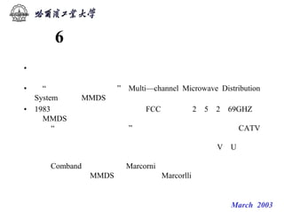 微波技术发展历史回顾


      6 多频道微波分配系统
• 微波技术的发展与人民生活关系密切，－个例子是用作大城市中
  心电视台有线电视服务
• 的“多频道微波分配系统”（Multi—channel Microwave Distribution
  System，简称MMDS）。
• 1983年，美国联邦通信委员会（FCC）批准用2．5～2．69GHZ作
  为MMDS波段，成为这一系统进入实用化的标志。这种系统的待
  点是“无线发射、有线入户”．其投资比传统的有线电视（CATV）
  低得多。具体说，电视及调频立体声广播节目由发射塔用微波发
  射，用户用网状微波天线接收后，经过下变频器变到V／U频道，
  通过解码器可收看、收听。这一技术在西方国家已相当完善，如
  美国Comband 公司、英国Marcorni公司的均较著名。北京有线电
  视台采用的正是MMDS，其设备是从Marcorlli公司购进的。


                            微波技术课系列讲座 March 2003
 