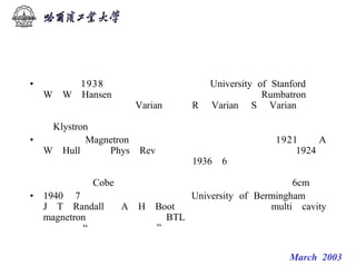 微波技术发展历史回顾


         微波科学技术的早期历史
• 也是在 1938年，美国斯坦福大学（University of Stanford）的
  W．W．Hansen教授发表了关于谐振腔（当时叫 Rumbatron）的
  想法。并且，他指导 Varian兄弟（R． Varian和 S． Varian）利用
  谐振腔对电子束进行速度调制，从而发明了双腔速调管
  （Klystron），解决了在厘米波段产生小功率振荡的问题。
• 磁控管（Magnetron）的发明和发展具有更大意义。1921年，A
  W．Hull在（（Phys．Rev．》杂志上最旱对此作了探讨。1924年，
  在德国和捷克也有入作了些研究。1936年6月，我国学者曾昭抡教
  授率北京大学参观团访日，曾去大版帝国大学理学部参观，看到
  了日本（）Cobe教授研制的磁控管，能产生的最短波长是6cm。
• 1940 年 7 月 ， 英 国 伯 明 翰 大 学 （ University of Bermingham） 的
  J．T．Randall和 A．H．Boot发明了多腔磁控管（multi－cavity
  magnetron），迅即送往美国BTL作全面测试，证明正是磁控管打
  开了通往“厘米波、大功率”的道路。

                                微波技术课系列讲座 March 2003
 