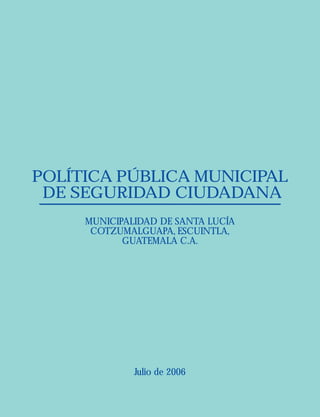 POLÍTICA PÚBLICA MUNICIPAL
DE SEGURIDAD CIUDADANA
MUNICIPALIDAD DE SANTA LUCÍA
COTZUMALGUAPA, ESCUINTLA,
GUATEMALA C.A.
Julio de 2006
 