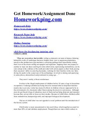 Get Homework/Assignment Done
Homeworkping.com
Homework Help
https://www.homeworkping.com/
Research Paper help
https://www.homeworkping.com/
Online Tutoring
https://www.homeworkping.com/
click here for freelancing tutoring sites
CHILD LABOR
“They are everywhere but invisible, toiling as domestic servants in homes, laboring
behind the walls of workshops/factories, hidden from view in sugarcane plantations,
unsafe in the production of pyrotechnics, collecting garbage from households, risking
their lives in the streets selling newspapers and cigarettes, hopping from one jeepney to
another to wipe our shoes and beg for alms afterwards, experiencing malnutrition, can be
seen asleep in the coldness of the earth provided with carton papers as their beds, paying
their ancestors’ debts in some big haciendas, working for their families in the rice farm,
diving for pearls in the ocean/seas of the archipelago, involved in mining and quarrying
in some places, demoralized and prostituted at young age… “
They aren’t worthy of these misfortunes.
It refers to the illegal employment of children below 18 years of age in hazardous
occupations. Underage children are being forced to manual labor to help their families
mainly due to poverty. Labor has many ill effects in children who are supposed to be in
the environment of a classroom rather than roaming the streets to earn money. Although
most do get the privilege of education, most of them end up being dropouts and repeaters
because they are not able to focus on their studies. Because of child labor, children suffer
from malnutrition, hampered growth, and improper biological development.
The use of child labor was not regarded a social problem until the introduction of
the factory system.
Child Labor is most concentrated in Asia and Africa, which together account for
more than 90% of total children employment. Though there are more child workers in
1
 