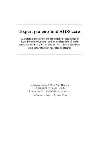 Expert patients and AIDS care
  A literature review on expert patient programmes in
  high-income countries, and an exploration of their
relevance for HIV/AIDS care in low-income countries
         with severe human resource shortages




         Katharina Kober & Wim Van Damme
              Department of Public Health
        Institute of Tropical Medicine, Antwerp
           Berlin and Antwerp, March 2006
 