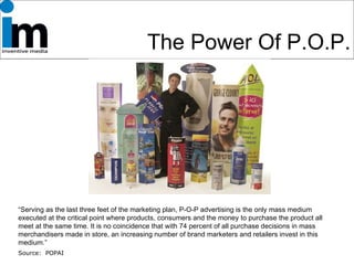 The Power Of P.O.P. “ Serving as the last three feet of the marketing plan, P-O-P advertising is the only mass medium executed at the critical point where products, consumers and the money to purchase the product all meet at the same time. It is no coincidence that with 74 percent of all purchase decisions in mass merchandisers made in store, an increasing number of brand marketers and retailers invest in this medium.” Source:  POPAI 