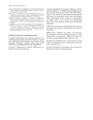 Sykes, D., Westwood, P., & Gillingham, J. (1996). Development of a
review programme for repeat prescription medicines. Pharma-
ceutical Journal, 256, 458–460.
Wilson, K. A., & Jesson, J. (2003). Dispensing activity in a
community pharmacy-based repeat dispensing pilot project.
International Journal of Pharmacy Practice, 11, 225–232.
Wilson, K. A., Jesson, J., Langley, C. A., Clarke, L., & Hatﬁeld, K.
(2005). MPharm programmes: Where are we now? A report for the
pharmacy practice research trust. London: RPSGB. www.rpsgb.org.uk/
research.
Zermansky, A. G., Petty, D. R., Raynor, D. K., Freemantle, N.,
Vail, N., & Lowe, C. J. (2001). Randomised controlled trial
of clinical medication review by a pharmacist of elderly
patients receiving repeat prescriptions in general practice.
British Medical Journal, 323, 1340–1343.
Useful resources for systematic reviews
Campbell Collaboration has detailed guidelines for
producing high quality systematic reviews on social
and behavioural interventions and public policy,
including education, criminal justice and social
welfare www.campbellcollaboration.org/guidelines.
Cochrane Collaborative provides information on
health care www.cochrane.org
Cochrane Handbook for Systematic Reviews of Inter-
ventions(Edition4.2.5.)(EditorsGreenS,HigginsJ).In:
The Cochrane Library, Issue 5, 2005. Chichester: Wiley.
This is a very useful text which takes you through the
full process of systematic review and meta-analysis
(from formulation of the question to presentation
of results) and can be viewed and downloaded
from http://www.cochrane.org/resources/handbook/
index.htm
CRD Centre for Reviews and Dissemination. Reviews
on health and social care effectiveness www.york.ac.
uk/inst/crd
EPPI-Centre. Evidence for Policy and Practice.
An information and Co-ordinating Centre for social
interventions on education, health promotion, per-
spectives and participation http://eppi.ioe.ac.uk
Hutchison, A. Alphabet soup—a basic guide to terms
used in systematic reviews. Pharmaceutical Journal,
1997; 258: 521–522
Social Care Institute for Excellence has an electronic
library for social care www.scie.org.uk.
J. Jesson & F. Lacey148
 