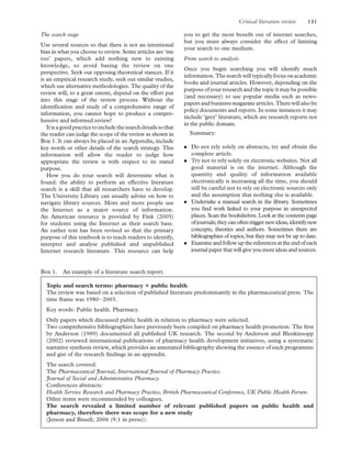 The search stage
Use several sources so that there is not an intentional
bias in what you choose to review. Some articles are ‘me
too’ papers, which add nothing new to existing
knowledge, so avoid basing the review on one
perspective. Seek out opposing theoretical stances. If it
is an empirical research study, seek out similar studies,
which use alternative methodologies. The quality of the
review will, to a great extent, depend on the effort put
into this stage of the review process. Without the
identiﬁcation and study of a comprehensive range of
information, you cannot hope to produce a compre-
hensive and informed review!
Itisagoodpracticetoincludethesearchdetailssothat
the reader can judge the scope of the review as shown in
Box 1. It can always be placed in an Appendix, include
key words or other details of the search strategy. This
information will allow the reader to judge how
appropriate the review is with respect to its stated
purpose.
How you do your search will determine what is
found: the ability to perform an effective literature
search is a skill that all researchers have to develop.
The University Library can usually advise on how to
navigate library sources. More and more people use
the Internet as a major source of information.
An American resource is provided by Fink (2005)
for students using the Internet as their search base.
An earlier text has been revised so that the primary
purpose of this textbook is to teach readers to identify,
interpret and analyse published and unpublished
Internet research literature. This resource can help
you to get the most beneﬁt out of internet searches,
but you must always consider the effect of limiting
your search to one medium.
From search to analysis
Once you begin searching you will identify much
information.The searchwill typicallyfocusonacademic
books and journal articles. However, depending on the
purposeof your research and the topic it may be possible
(and necessary) to use popular media such as news-
papers and businessmagazinearticles.Therewillalsobe
policy documents and reports. In some instances it may
include ‘grey’ literature, which are research reports not
in the public domain.
Summary:
. Do not rely solely on abstracts, try and obtain the
complete article.
. Try not to rely solely on electronic websites. Not all
good material is on the internet. Although the
quantity and quality of information available
electronically is increasing all the time, you should
still be careful not to rely on electronic sources only
and the assumption that nothing else is available.
. Undertake a manual search in the library. Sometimes
you ﬁnd work linked to your purpose in unexpected
places. Scan the bookshelves. Look at the contents page
ofjournals;theycanoftentrigger newideas,identifynew
concepts, theories and authors. Sometimes there are
bibliographies of topics, but they may not be up to date.
. Examineandfollowupthereferencesattheendofeach
journal paper that will give you more ideas and sources.
Box 1. An example of a literature search report.
Topic and search terms: pharmacy 1 public health.
The review was based on a selection of published literature predominantly in the pharmaceutical press. The
time frame was 1980–2003.
Key words: Public health. Pharmacy.
Only papers which discussed public health in relation to pharmacy were selected.
Two comprehensive bibliographies have previously been compiled on pharmacy health promotion. The ﬁrst
by Anderson (1989) documented all published UK research. The second by Anderson and Blenkinsopp
(2002) reviewed international publications of pharmacy health development initiatives, using a systematic
narrative synthesis review, which provides an annotated bibliography showing the essence of each programme
and gist of the research ﬁndings in an appendix.
The search covered:
The Pharmaceutical Journal, International Journal of Pharmacy Practice.
Journal of Social and Administrative Pharmacy.
Conferences abstracts:
Health Service Research and Pharmacy Practice, British Pharmaceutical Conference, UK Public Health Forum.
Other items were recommended by colleagues.
The search revealed a limited number of relevant published papers on public health and
pharmacy, therefore there was scope for a new study
(Jesson and Bissell, 2006 (9:1 in press)).
Critical literature review 141
 