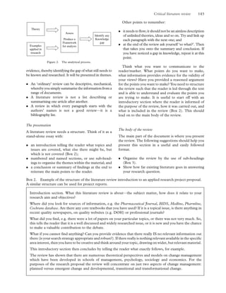 evidence, thereby identifying the gap of what still needs to
be known and researched. It will be presented in themes.
. An ‘ordinary’ review can be descriptive, mechanical,
wherebyyousimplysummarisetheinformation froma
range of documents.
. A literature review is not a list describing or
summarising one article after another.
. A review in which every paragraph starts with the
authors’ names is not a good review—it is a
bibliography list.
The presentation
A literature review needs a structure. Think of it as a
stand-alone essay with:
. an introduction telling the reader what topics and
issues are covered, what else there might be, but
which is not covered (Box 2);
. numbered and named sections, or use sub-head-
ings to organise the themes within the material; and
. a conclusion or summary of ﬁndings at the end to
reiterate the main points to the reader.
Other points to remember:
. it needs to ﬂow; it should not be an aimless description
of unlinked theories, ideas and so on. Try and link up
each paragraph with the next one; and
. at the end of the review ask yourself ‘so what?’. Then
that takes you onto the summary and conclusion. If
you have noticed a gap in knowledge, repeat it at this
point.
Think what you want to communicate to the
reader/marker. What points do you want to make,
what information provides evidence for the validity of
your views? Have you provided a reasoned argument
for the points you want to make? You need to structure
the review such that the reader is led through the text
and is able to understand and evaluate the points you
are trying to make. It is useful to start off with an
introductory section where the reader is informed of
the purpose of the review, how it was carried out, and
what is included in the review (Box 2). This should
lead on to the main body of the review.
The body of the review
The main part of the document is where you present
the review. The following suggestions should help you
present this section in a useful and easily followed
format.
. Organise the review by the use of sub-headings
(Box 3).
. Show how far existing literature goes in answering
your research question.
Figure 2. The analytical process.
Box 2. Example of the structure of the literature review introduction to an applied research project proposal.
A similar structure can be used for project reports.
Introduction section. What this literature review is about—the subject matter, how does it relate to your
research aim and objectives?
Where did you look for sources of information, e.g. the Pharmaceutical Journal, BIDS, Medline, Pharmline,
Cochrane database. Are there any core textbooks that you have used? If it is a topical issue, is there anything in
recent quality newspapers, on quality websites (e.g. DOH) or professional journals?
What did you ﬁnd, e.g. there were a lot of papers on your particular topics, or there was not very much. So,
this tells the reader that it is a well discussed and widely researched issue, or it is new and you have the chance
to make a valuable contribution to the debate.
What if you cannot ﬁnd anything? Can you provide evidence that there really IS no relevant information out
there (is your search strategy appropriate and robust?). If there really is nothing relevant available in the speciﬁc
area interest, then you have to be creative and think around your topic, drawing on wider, but relevant material.
This introductory section then concludes by telling the reader what exactly follows, for example.
The review has shown that there are numerous theoretical perspectives and models on change management
which have been developed in schools of management, psychology, sociology and economics. For the
purposes of the research proposal the review will concentrate on just two aspects of change management:
planned versus emergent change and developmental, transitional and transformational change.
Critical literature review 143
 
