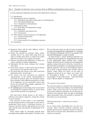 . Juxtapose (place side by side) different author’s
ideas within a paragraph.
. Group the material in concepts, ideas, topics,
methods and so on, rather than jump from one
topic to another then back, it confuses the reader
and does not allow you to argue your points.
. Only use quotations that illuminate, or where you
cannot summarise without plagiarising.
. Summarise the key ideas, compare and contrast
these ideas.
. If you have a theory, to what extent has the theory
been tested in your speciﬁc topic sector?
. Do check that your review is up to date (check the
publication dates of textbooks).
. Do ensure you have presented an unbiased
representation of the current understanding in
your ﬁeld of research. Have you included sources
that contradict, show different perspectives or sides
of an argument, not just presented sources that
favour one position? For example, arguments for
and against the use of HRT.
. Do highlight gaps in knowledge, lack of conceptual
or theoretical or empirical clarity, as well as areas
where all the literature is in agreement.
The ﬁnal review should present to the reader a
coherent and cohesive argument, setting the context
for your research.
The structure of your review is very important.
A well-structured review is both easier to write, and to
understand! Each review is individual, however, so
develop a structure which is appropriate for your own
topic and the type and quantity of information to be
included.
Some writers begin by presenting material from
one author, then another, then another—but that is a list.
Do not write your review as a list of sources in separate
unconnected paragraphs likeabibliographyora‘shopping
list’ (Macinko and Starﬁeld (2002) for an example of an
annotated bibliography on equity in health).
To help develop a critical analytical approach you
could group work together by using linking words such
as also, additionally, again, similarly and a similar
opinion.Alternatively youcould groupcontrasting ideas
together, using words such as however, conversely, on
the otherhand,nevertheless,a contrastingopinion and a
different approach. The use of such linking of ideas is
also a device to avoid starting every sentence with an
authors’ name! When you report on the ideas or
arguments proposed by an author use words such
as “According to Smith” . . . or “as Brown argues
convincingly” or “the author states. . .” and avoid words
such as “Brown thinks” or “Smith feels”.
The summary and conclusion
You want the reader to remember the main points of
your review; do this by providing a clear and brief ﬁnal
section. This section must give an overview of the
review and a balanced conclusion. It is not the place to
introduce new material. Note any gap in knowledge
again, particularly where this provides a rationale for
the project you are proposing.
Managing information—referencing the material
accurately
As we noted earlier, knowledge does not exist in a
vacuum. Most research methods textbooks and
journals tell you how to reference (known as citation).
This section covers the basic information you need to
reference accurately.
Box 3. Example of a literature review structure (from an MPharm undergraduate project report).
A study exploring weight gain associated with antipsychotic drug use.
5.1. Introduction
5.2. Schizophrenia and its treatment
5.2.1. Individual and public health aspects of schizophrenia
5.2.2. The Mental Health Act
5.2.3. Treatment of schizophrenia
5.3. Antipsychotic drugs
5.3.1. Side effects of antipsychotic drugs
5.4 Prescribing issues
5.4.1. Guidelines and clinical care
5.4.2. Governance
5.5. The incidence and consequences of weight gain
5.5.1. General health issues
5.5.2. Social issues
5.5.3. Issues speciﬁc for schizophrenic patients
5.6 Conclusion.
J. Jesson & F. Lacey144
 