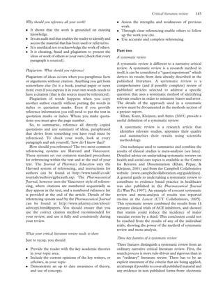 Why should you reference all your work?
. It shows that the work is grounded on existing
knowledge.
. Itisanaudittrailthatenablesthereader toidentifyand
access the material that has been used or referred to.
. It is unethical not to acknowledge the work of others.
. It is cheating, fraud and plagiarism to present the
ideas or work of others as your own (check that every
paragraph is sourced).
Plagiarism. What should you reference?
Plagiarism of ideas occurs when you paraphrase facts
or arguments without citation. Anything you get from
somewhere else (be it a book, journal paper or news
item) even if you express it in your own words needs to
have a citation (that is the source must be referenced).
Plagiarism of words happens when you copy
another author exactly without putting the words in
italics or quotation marks. Even if you provide
reference information you still need to put the text in
quotation marks or italics. Where you make quota-
tions you must give the page number.
So, to summarise, reference all directly copied
quotations and any summary of ideas, paraphrased
that derive from something you have read must be
referenced. To check your work, look at every
paragraph and ask yourself, ‘how do I know that?’
How should you reference? The two most common
referencing systems are Harvard and Vancouver.
These systems set out common standard procedures
for referencing within the text and at the end of your
text. The Journal of Pharmacy Education uses the
Harvard system of referencing, and instructions for
authors can be found at http://www.tandf.co.uk/
journals/authors/gpheauth.asp. The Pharmaceutical
Journal, however uses the Vancouver style of referen-
cing, where citations are numbered sequentially as
they appear in the text, and a numbered reference list
is provided at the end of the article. Details of the
referencing system used by the Pharmaceutical Journal
can be found at http://www.pharmj.com/about/
advicepj.html#papers. You should ensure that you
use the correct citation method recommended for
your review, and use it fully and consistently during
your review.
What your critical literature review needs to show
Just to recap, you should
. Provide the reader with the key academic theories
in your topic area.
. Include the current opinions of the key writers, or
scholars, in your topic.
. Demonstrate an up to date awareness of theory,
and use of concepts.
. Assess the strengths and weaknesses of previous
work.
. Through clear referencing enable others to follow
up the work you cite.
. Use accurate and complete referencing.
Part two
A systematic review
A systematic review is different to a narrative critical
review. A systematic review is a research method in
itself; it can be considered a “quasi experiment” which
derives its results from data already described in the
published literature. A systematic review is a
comprehensive (and if possible complete) review of
published articles selected to address a speciﬁc
question that uses a systematic method of identifying
relevant studies in order to minimise biases and error.
The details of the approach used in a systematic
review must be documented in the methods section of
a project report.
Khan, Kunz, Kleijnen, and Antes (2003) provide a
useful deﬁnition of a systematic review:
A systematic review is a research article that
identiﬁes relevant studies, appraises their quality
and summarises their results using scientiﬁc
methodology.
One technique used to summarise and combine the
results of clinical studies is meta-analysis (see later).
Detailed advice on undertaking systematic reviews on
health and social care topics is available at the Centre
for Reviews and Dissemination (Khan, Popay, &
Kleijnen, 2001) and from the Campbell Collaborative
website (www.campbellcollaboration.org/guidelines).
A general guide to undertaking a systematic review to
contribute to evidence based practice in healthcare
was also published in the Pharmaceutical Journal
(Li Wan Po, 1997). An example of a recent systematic
review and meta-analysis of results was reported
on-line in the Lancet (CTT Collaborators, 2005).
This systematic review combined the results from 14
separate clinical trials of ACE inhibitors, and showed
that statins could reduce the incidence of major
vascular events by a third. This conclusion could not
be reached from the results of any of the individual
trials, showing the power of the method of systematic
review and meta-analysis.
Three key features of a systematic review
Three features distinguish a systematic review from an
ordinary narrative critical literature review. First, the
search process is more rule-driven and rigorous than in
an “ordinary” literature review. There has to be an
explicit statement of the criteria that are being applied,
an attempt if possible to cover all published material and
any evidence in non published forms from: electronic
Critical literature review 145
 