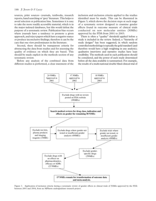 sources, print sources—journals, textbooks, research
reports, hand searching or ‘grey’ literature. This helps to
avoid selection or publication bias. Sometimes it is easy
to take the more readily accessible material, which is in
the major indexed databases, but this would defeat the
purpose of a systematic review. Publication bias occurs
where journals have a tendency to promote a given
approach,andrejectpaperswhichhaveanegativestance
or produce inconclusive ﬁndings; therefore it can be the
case that one view predominates in the literature.
Second, there should be transparent criteria for
abstracting the data from studies and for assessing the
quality of evidence on which they are based. This
should be made explicit in the methods section of any
systematic review.
Before any analysis of the combined data from
different studies is performed, a clear statement of the
inclusion and exclusion criteria applied to the studies
identiﬁed must be made. This can be illustrated in
Figure 3, which shows the decision steps at each stage
of a systematic review designed to examine gender
effects found in outcome measure of clinical trials
conducted on new molecular entities (NMEs)
approved by the FDA from 2001 to 2003.
There is often a “quality” threshold applied before a
study is included in the review. Indeed, a “hierarchy of
study designs” has been suggested, in which random
controlledmethodologyistypicallythegoldstandard(and
therefore would have a high weighting in any analysis);
qualitative interviews and narrative studies have least
credibility. The methods used in each publication should
be considered, and the power of each study determined
before all the data available is summarised. For example,
the results of a multi-national double blind clinical trial of
Figure 3. Application of inclusion criteria during a systematic review of gender effects in clinical trials of NMEs approved by the FDA
between 2001 and 2004, from an MPharm undergraduate research project.
J. Jesson & F. Lacey146
 