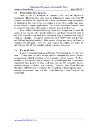 Mathematics Department: Accountability Report
Name: A. Jorge García Date:3/30/2007
2.) Curriculum Development:
Most   of   my   AP   Calculus   BC   students   also   take   AP   Physics   C
Mechanics.   However, they only have an independent study course for AP
Physics.  To address this problem and to show the students more applications
of Calculus in the real world, I developed a series of bi­weekly take home
exams related to physics applications.  This is the Curriculum Project I chose
to pursue in September when asked to choose a project for this year.  
Late in March, I was told that my Curriculum Project was to be the AP
Audit.  I was told this after I had completed a significant amount of work (8
out of 10 planned exams, each with an average 10pp of questions and 10pp of
solutions = 200pp).  I was given release time on 3/16/2007 (one half day) and
on 3/29/2007 (another half day).  This amount of time was barely sufficient to
complete one AP Audit.  However, I am required to complete AP audits for
AP Calculus AB, AP Calculus BC and AP Computer Science A.
3.) Personal Goal:
I have been researching Linux Cluster Programming for several years
now.     I   have   done   so   with   an   eye   toward   incorporating   several   cluster
programming related activities in my computer science classes.   We have
touched on this topic in class in the past.  My goal this year was to complete a
significant   final   project   in   May   and   June   for   my   AP   Computer   Science
students   related  to  cluster  programming.     However,  new  Linux   Desktop
(Windows VMWare) is not conducive to researching or teaching this topic.  I
strongly   recommend   that   the   old   Linux   Desktop   (Linux   Partition)   be
reinstalled.
Accountability20062007.doc 2
 