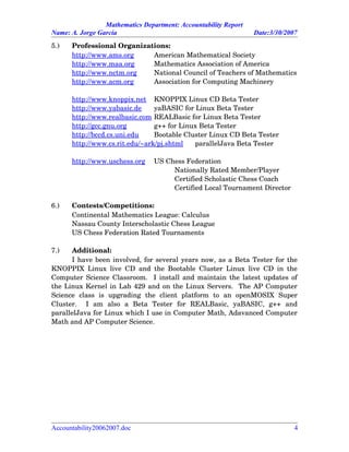 Mathematics Department: Accountability Report
Name: A. Jorge García Date:3/30/2007
5.) Professional Organizations:
http://www.ams.org American Mathematical Society
http://www.maa.org Mathematics Association of America
http://www.nctm.org National Council of Teachers of Mathematics
http://www.acm.org Association for Computing Machinery
http://www.knoppix.net KNOPPIX Linux CD Beta Tester
http://www.yabasic.de yaBASIC for Linux Beta Tester
http://www.realbasic.com REALBasic for Linux Beta Tester
http://gcc.gnu.org g++ for Linux Beta Tester
http://bccd.cs.uni.edu Bootable Cluster Linux CD Beta Tester
http://www.cs.rit.edu/~ark/pj.shtml parallelJava Beta Tester
http://www.uschess.org US Chess Federation
Nationally Rated Member/Player
Certified Scholastic Chess Coach
Certified Local Tournament Director
6.) Contests/Competitions:
Continental Mathematics League: Calculus
Nassau County Interscholastic Chess League
US Chess Federation Rated Tournaments
7.) Additional:
I have been involved, for several years now, as a Beta Tester for the
KNOPPIX Linux live CD and the Bootable Cluster Linux live CD in the
Computer Science Classroom.   I install and maintain the latest updates of
the Linux Kernel in Lab 429 and on the Linux Servers.  The AP Computer
Science   class   is   upgrading   the   client   platform   to   an   openMOSIX   Super
Cluster.     I   am   also   a   Beta   Tester   for   REALBasic,   yaBASIC,   g++   and
parallelJava for Linux which I use in Computer Math, Adavanced Computer
Math and AP Computer Science.  
Accountability20062007.doc 4
 
