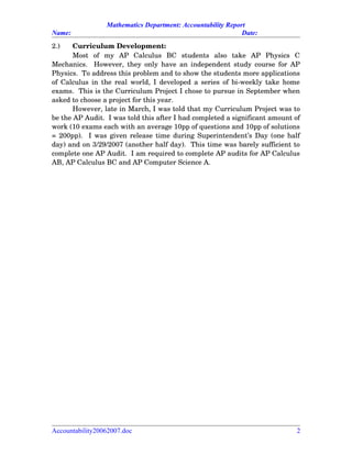 Mathematics Department: Accountability Report
Name: Date:
2.) Curriculum Development:
Most   of   my   AP   Calculus   BC   students   also   take   AP   Physics   C
Mechanics.   However, they only have an independent study course for AP
Physics.  To address this problem and to show the students more applications
of Calculus in the real world, I developed a series of bi­weekly take home
exams.  This is the Curriculum Project I chose to pursue in September when
asked to choose a project for this year.  
However, late in March, I was told that my Curriculum Project was to
be the AP Audit.  I was told this after I had completed a significant amount of
work (10 exams each with an average 10pp of questions and 10pp of solutions
= 200pp).   I was given release time during Superintendent’s Day (one half
day) and on 3/29/2007 (another half day).  This time was barely sufficient to
complete one AP Audit.  I am required to complete AP audits for AP Calculus
AB, AP Calculus BC and AP Computer Science A.
Accountability20062007.doc 2
 