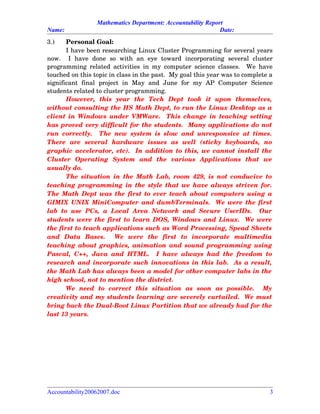 Mathematics Department: Accountability Report
Name: Date:
3.) Personal Goal:
I have been researching Linux Cluster Programming for several years
now.     I   have   done   so   with   an   eye   toward   incorporating   several   cluster
programming related activities in my computer science classes.   We have
touched on this topic in class in the past.  My goal this year was to complete a
significant   final   project   in   May   and   June   for   my   AP   Computer   Science
students related to cluster programming.
However,   this   year   the   Tech   Dept   took   it   upon   themselves,
without consulting the HS Math Dept, to run the Linux Desktop as a
client in Windows under VMWare.   This change in teaching setting
has proved very difficult for the students.  Many applications do not
run correctly.   The new system is slow and unresponsive at times.
There   are   several   hardware   issues   as   well   (sticky   keyboards,   no
graphic accelerator, etc).  In addition to this, we cannot install the
Cluster   Operating   System   and   the   various   Applications   that   we
usually do.
The situation in the Math Lab, room 429, is not conducive to
teaching programming in the style that we have always striven for.
The Math Dept was the first to ever teach about computers using a
GIMIX UNIX MiniComputer and dumbTerminals.   We were the first
lab  to use  PCs,  a Local   Area  Network  and  Secure   UserIDs.    Our
students were the first to learn DOS, Windows and Linux.  We were
the first to teach applications such as Word Processing, Spead Sheets
and   Data   Bases.     We   were   the   first   to   incorporate   multimedia
teaching about graphics, animation and sound programming using
Pascal, C++, Java and HTML.   I have always had the freedom to
research and incorporate such innovations in this lab.  As a result,
the Math Lab has always been a model for other computer labs in the
high school, not to mention the district.    
We   need   to   correct   this   situation   as   soon   as   possible.     My
creativity and my students learning are severely curtailed.  We must
bring back the Dual­Boot Linux Partition that we already had for the
last 13 years.
Accountability20062007.doc 3
 