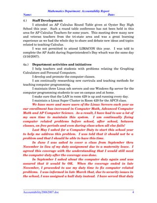 Mathematics Department: Accountability Report
Name: Date:
4.) Staff Development:
I attended an AP Calculus Round Table given at Oyster Bay High
School this year.   Such a round table conference has not been held in this
area for AP Calculus Teachers for some years.  This meeting drew many new
and   veteran   teachers   from   the   tri­state   area   and   was   a   great   learning
experience as we had the whole day to share and debate new ideas and topics
related to teaching Calculus.  
I was not permitted to attend LIMACON this year.   I was told to
complete the AP Audit during Superintendent’s Day whuch was the same day
(3/16/2007).
4a.) Department activities and initiatives
I help teachers and students with problems relating the Graphing
Calculators and Personal Computers.
I develop and promote the computer classes.
I am continually researching new curricula and teaching methods for
teaching computer programming.
I maintain three Linux ssh servers and one Windows ftp server for the
computer programming students to use on campus and at home.
I make sure that the LAN in room 429 is up and running every day.
I maintain a Linux Super Cluster in Room 429 for the APCS class.
We have more and more users of the Linux Servers each year as
our enrollment has increased in Computer Math, Advanced Computer
Math and AP Computer Science.  As a result, I have had to use a lot of
my   own   time   to   maintain   this   system.     I   am   continually   fixing
computer   related   problems   before   school,   after   school,   between
classes, on free periods and even during class when all else fails!  
Last May I asked for a Computer Duty to start this school year
to help me address this problem.  I was told that it should not be a
problem and that I should be able to have this time.  
In   June   I   was   asked   to   cover   a   class   from   September   thru
November in lieu of my duty assignment due to a maternity leave.  I
agreed this coverage with the understanding that I would still need
the computer duty after the coverage was done.  
In September I asked about the computer duty again and was
assured   that   it   would   be   OK.     When   the   coverage   ended   in   late
November, I proceeded to use my duty time to fix computer related
problems.  I was informed in late March that, due to security issues in
the school, I was assigned a hall duty instead.  I have served that duty
Accountability20062007.doc 4
 