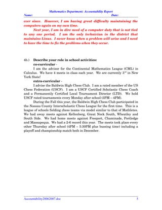 Mathematics Department: Accountability Report
Name: Date:
ever since.   However, I am having great difficulty maintaining the
computers again on my own time.  
Next year, I am in dire need of a computer duty that is not tied
to any   one  period.    I  am  the   only   technician  in  the  district  that
maintains Linux.  I never know when a problem will arise and I need
to have the time to fix the problems when they occur.    
4b.) Describe your role in school activities:
co­curricular ­
I am the advisor for the Continental Mathematics League (CML) in
Calculus.  We have 4 meets in class each year.  We are currently 3rd
 in New
York State!
extra­curricular ­
I advise the Baldwin High Chess Club.  I am a rated member of the US
Chess Federation (USCF).   I am a USCF Certified Scholastic Chess Coach
and a Permanently Certified Local Tournament Director (LTD).   We hold
USCF rated tournaments every Monday after school (3PM – 4PM).  
During the Fall this year, the Baldwin High Chess Club participated in
the Nassau County Interscholastic Chess League for the first time.  This is a
league of schools fielding chess teams via model similar to that of Mathletes.
We had away meets against Kellenberg, Great Neck South, Wheatley and
South Side.   We had home meets against Freeport, Chaminade, Portledge
and Massapequa.  We had a 2­6 record this year.  The meets took place every
other Thursday after school (4PM – 5:30PM plus bussing time) including a
playoff and championship match both in December.
Accountability20062007.doc 5
 