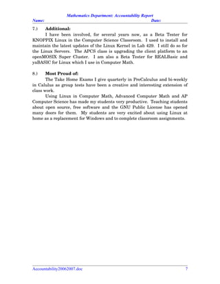 Mathematics Department: Accountability Report
Name: Date:
7.) Additional:
I have been involved, for several  years now, as a Beta Tester for
KNOPPIX Linux in the Computer Science Classroom.  I used to install and
maintain the latest updates of the Linux Kernel in Lab 429.  I still do so for
the Linux Servers.  The APCS class is upgrading the client platform to an
openMOSIX Super Cluster.   I am also a Beta Tester for REALBasic and
yaBASIC for Linux which I use in Computer Math.  
8.) Most Proud of:
The Take Home Exams I give quarterly in PreCalculus and bi­weekly
in Calulus as group tests have been a creative and interesting extension of
class work.
Using Linux in Computer Math, Advanced Computer Math and AP
Computer Science has made my students very productive.  Teaching students
about open source, free software and the GNU Public License has opened
many doors for them.   My students are very excited about using Linux at
home as a replacement for Windows and to complete classroom assignments.
Accountability20062007.doc 7
 