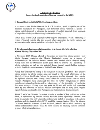 - 1 -
1	
  
	
  
Administrative Decision
Improving implementation of internal controls in the KPCS
1. Internal Controls in the KPCS: Existing provisions
In accordance with Section IV(a) of the KPCS document, which comprises part of the
minimum requirements for Participants, each Participant should “establish a system of
internal controls designed to eliminate the presence of conflict diamonds from shipments
of rough diamonds imported into and exported from its territory”.
Section IV(f) of the KPCS document further requires Participants, “when establishing a
system of internal controls, take into account, where appropriate, the further options and
recommendations for internal controls as elaborated in Annex II.”
2. Development of recommendations relating to artisanal alluvial production,
Moscow Plenary, November 2005
In November 2005, Plenary adopted a Declaration on improving internal controls over
alluvial diamond production (the Moscow Declaration), setting out a number of
recommendations for effective internal controls over artisanal alluvial diamond mining.
Plenary noted that the Declaration should guide efforts to improve the traceability of
alluvial production, as well as help potential donors channel capacity-building assistance
to further the effective implementation of the Certification Scheme.
Plenary fully endorsed the finding of the sub-group on alluvial production that effective
internal controls in alluvial mining areas are crucial to the overall effectiveness of the
Kimberley Process Certification Scheme in preventing conflict diamonds from entering
the legitimate diamond trade. Plenary further noted that several review visits to alluvial
producer Participants have emphasized the need for further strengthening of internal
controls over artisanal production and an enhancement of the traceability of production
from mine to export. Plenary noted that action to this end will require both determined
action by the authorities of alluvial producer Participants and, in many cases, targeted
capacity-building assistance by other Participants and the international donor community.
Section 2 a) of the Moscow Declaration contains a number of key policies and actions
which, if implemented by artisanal alluvial producers, would significantly enhance their
ability to guarantee that only diamonds produced and traded in accordance with national
legislation and the standards of the KPCS would be exported. Section 2 b) of the Moscow
Declaration identified a number of areas in which concerted and focussed assistance by
bilateral and multilateral donors would be most valuable in enhancing national capacities
to ensure effective internal controls.
 