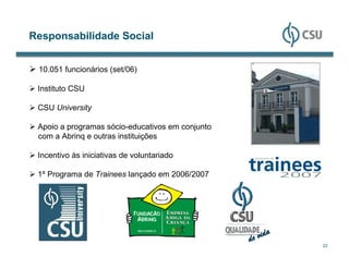 Responsabilidade Social


 10.051 funcionários (set/06)

 Instituto CSU

 CSU University

 Apoio a programas sócio-educativos em conjunto
 com a Abrinq e outras instituições

 Incentivo às iniciativas de voluntariado

 1º Programa de Trainees lançado em 2006/2007




                                                  22
 
