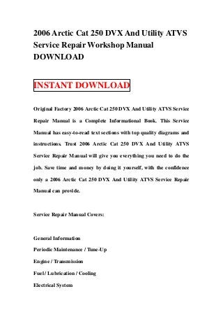 2006 Arctic Cat 250 DVX And Utility ATVS
Service Repair Workshop Manual
DOWNLOAD


INSTANT DOWNLOAD

Original Factory 2006 Arctic Cat 250 DVX And Utility ATVS Service

Repair Manual is a Complete Informational Book. This Service

Manual has easy-to-read text sections with top quality diagrams and

instructions. Trust 2006 Arctic Cat 250 DVX And Utility ATVS

Service Repair Manual will give you everything you need to do the

job. Save time and money by doing it yourself, with the confidence

only a 2006 Arctic Cat 250 DVX And Utility ATVS Service Repair

Manual can provide.



Service Repair Manual Covers:



General Information

Periodic Maintenance / Tune-Up

Engine / Transmission

Fuel / Lubrication / Cooling

Electrical System
 
