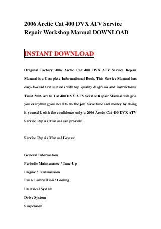 2006 Arctic Cat 400 DVX ATV Service
Repair Workshop Manual DOWNLOAD


INSTANT DOWNLOAD

Original Factory 2006 Arctic Cat 400 DVX ATV Service Repair

Manual is a Complete Informational Book. This Service Manual has

easy-to-read text sections with top quality diagrams and instructions.

Trust 2006 Arctic Cat 400 DVX ATV Service Repair Manual will give

you everything you need to do the job. Save time and money by doing

it yourself, with the confidence only a 2006 Arctic Cat 400 DVX ATV

Service Repair Manual can provide.



Service Repair Manual Covers:



General Information

Periodic Maintenance / Tune-Up

Engine / Transmission

Fuel / Lubrication / Cooling

Electrical System

Drive System

Suspension
 