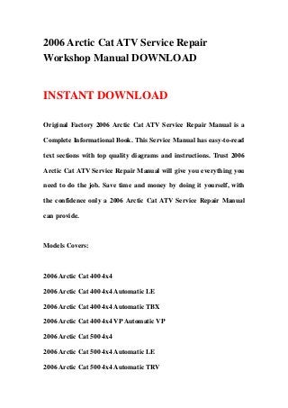 2006 Arctic Cat ATV Service Repair
Workshop Manual DOWNLOAD
INSTANT DOWNLOAD
Original Factory 2006 Arctic Cat ATV Service Repair Manual is a
Complete Informational Book. This Service Manual has easy-to-read
text sections with top quality diagrams and instructions. Trust 2006
Arctic Cat ATV Service Repair Manual will give you everything you
need to do the job. Save time and money by doing it yourself, with
the confidence only a 2006 Arctic Cat ATV Service Repair Manual
can provide.
Models Covers:
2006 Arctic Cat 400 4x4
2006 Arctic Cat 400 4x4 Automatic LE
2006 Arctic Cat 400 4x4 Automatic TBX
2006 Arctic Cat 400 4x4 VPAutomatic VP
2006 Arctic Cat 500 4x4
2006 Arctic Cat 500 4x4 Automatic LE
2006 Arctic Cat 500 4x4 Automatic TRV
 