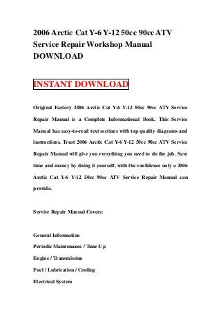 2006 Arctic Cat Y-6 Y-12 50cc 90cc ATV
Service Repair Workshop Manual
DOWNLOAD


INSTANT DOWNLOAD

Original Factory 2006 Arctic Cat Y-6 Y-12 50cc 90cc ATV Service

Repair Manual is a Complete Informational Book. This Service

Manual has easy-to-read text sections with top quality diagrams and

instructions. Trust 2006 Arctic Cat Y-6 Y-12 50cc 90cc ATV Service

Repair Manual will give you everything you need to do the job. Save

time and money by doing it yourself, with the confidence only a 2006

Arctic Cat Y-6 Y-12 50cc 90cc ATV Service Repair Manual can

provide.



Service Repair Manual Covers:



General Information

Periodic Maintenance / Tune-Up

Engine / Transmission

Fuel / Lubrication / Cooling

Electrical System
 