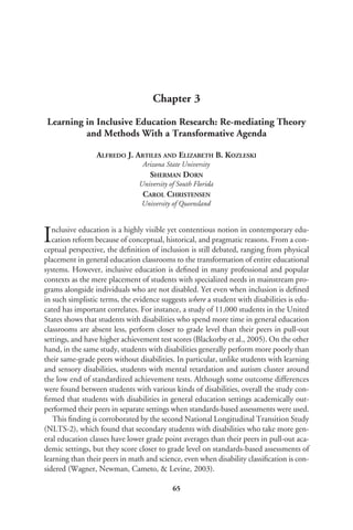 Chapter 3
Learning in Inclusive Education Research: Re-mediating Theory
and Methods With a Transformative Agenda
ALFREDO J. ARTILES AND ELIZABETH B. KOZLESKI
Arizona State University
SHERMAN DORN
University of South Florida
CAROL CHRISTENSEN
University of Queensland
Inclusive education is a highly visible yet contentious notion in contemporary edu-
cation reform because of conceptual, historical, and pragmatic reasons. From a con-
ceptual perspective, the deﬁnition of inclusion is still debated, ranging from physical
placement in general education classrooms to the transformation of entire educational
systems. However, inclusive education is deﬁned in many professional and popular
contexts as the mere placement of students with specialized needs in mainstream pro-
grams alongside individuals who are not disabled. Yet even when inclusion is deﬁned
in such simplistic terms, the evidence suggests where a student with disabilities is edu-
cated has important correlates. For instance, a study of 11,000 students in the United
States shows that students with disabilities who spend more time in general education
classrooms are absent less, perform closer to grade level than their peers in pull-out
settings, and have higher achievement test scores (Blackorby et al., 2005). On the other
hand, in the same study, students with disabilities generally perform more poorly than
their same-grade peers without disabilities. In particular, unlike students with learning
and sensory disabilities, students with mental retardation and autism cluster around
the low end of standardized achievement tests. Although some outcome differences
were found between students with various kinds of disabilities, overall the study con-
ﬁrmed that students with disabilities in general education settings academically out-
performed their peers in separate settings when standards-based assessments were used.
This ﬁnding is corroborated by the second National Longitudinal Transition Study
(NLTS-2), which found that secondary students with disabilities who take more gen-
eral education classes have lower grade point averages than their peers in pull-out aca-
demic settings, but they score closer to grade level on standards-based assessments of
learning than their peers in math and science, even when disability classiﬁcation is con-
sidered (Wagner, Newman, Cameto, & Levine, 2003).
65
 
