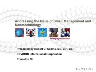 Addressing the Issue of SH&E Management and Nanotechnology  Presented by Robert C. Adams, MS, CIH, CSP ENVIRON International Corporation Princeton NJ 