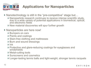 Applications for Nanoparticles Nanotechnology is still in the “pre-competitive” stage but… Nanoparticle research continues to receive intense scientific study, due to a wide variety of potential applications in biomedical, optical, and electronic fields New material discoveries will spur further growth  Nanoparticles are here now!  Bumpers on cars Paints and coatings  Stain-free clothing and mattresses Burn and wound dressings Ink Protective and glare-reducing coatings for eyeglasses and windshields  Metal-cutting tools Sunscreens and cosmetics Longer-lasting tennis balls and light-weight, stronger tennis racquets 