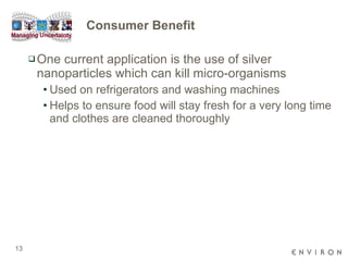 Consumer Benefit One current application is the use of silver nanoparticles which can kill micro-organisms  Used on refrigerators and washing machines  Helps to ensure food will stay fresh for a very long time and clothes are cleaned thoroughly 