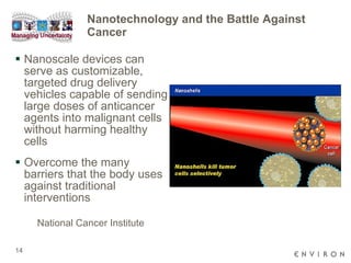 Nanotechnology and the Battle Against Cancer Nanoscale devices can serve as customizable, targeted drug delivery vehicles capable of sending large doses of anticancer agents into malignant cells without harming healthy cells  Overcome the many barriers that the body uses against traditional interventions National Cancer Institute 