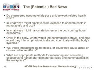 The (Potential) Bad News Do engineered nanomaterials pose unique work-related health risks?  In what ways might employees be exposed to nanomaterials in manufacture and use?  In what ways might nanomaterials enter the body during those exposures?  Once in the body, where would the nanomaterials travel, and how would they interact physiologically and chemically with the body’s systems?  Will those interactions be harmless, or could they cause acute or chronic adverse effects?  What are appropriate methods for measuring and controlling exposures to nanometer-diameter particles and nanomaterials in the workplace?  NIOSH Position Statement on Nanotechnology 