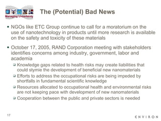 The (Potential) Bad News NGOs like ETC Group continue to call for a moratorium on the use of nanotechnology in products until more research is available on the safety and toxicity of these materials October 17, 2005, RAND Corporation meeting with stakeholders identifies concerns among industry, government, labor and academia Knowledge gaps related to health risks may create liabilities that could stymie the development of beneficial new nanomaterials Eﬀorts to address the occupational risks are being impeded by shortfalls in fundamental scientific knowledge  Resources allocated to occupational health and environmental risks are not keeping pace with development of new nanomaterials Cooperation between the public and private sectors is needed 