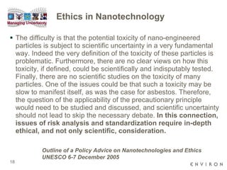 Ethics in Nanotechnology The difficulty is that the potential toxicity of nano-engineered particles is subject to scientific uncertainty in a very fundamental way. Indeed the very definition of the toxicity of these particles is problematic. Furthermore, there are no clear views on how this toxicity, if defined, could be scientifically and indisputably tested. Finally, there are no scientific studies on the toxicity of many particles. One of the issues could be that such a toxicity may be slow to manifest itself, as was the case for asbestos. Therefore, the question of the applicability of the precautionary principle would need to be studied and discussed, and scientific uncertainty should not lead to skip the necessary debate.  In this connection, issues of risk analysis and standardization require in-depth ethical, and not only scientific, consideration. Outline of a Policy Advice on Nanotechnologies and Ethics UNESCO 6-7 December 2005 