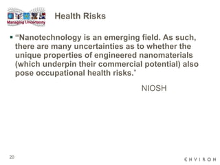 Health Risks “ Nanotechnology is an emerging field. As such, there are many uncertainties as to whether the unique properties of engineered nanomaterials (which underpin their commercial potential) also pose occupational health risks. ”  NIOSH 