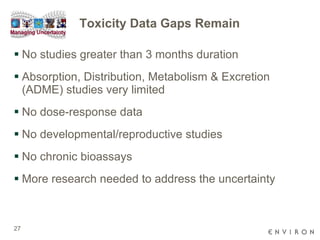Toxicity Data Gaps Remain No studies greater than 3 months duration Absorption, Distribution, Metabolism & Excretion (ADME) studies very limited  No dose-response data No developmental/reproductive studies No chronic bioassays More research needed to address the uncertainty 