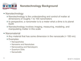 Nanotechnology Background  Nanotechnology Nanotechnology is the understanding and control of matter at dimensions of roughly 1 to 100 nanometers In perspective; a nanometer is to a meter what a dime is to planet Earth  Nanotechnology involves imaging, measuring, modeling, and manipulating matter in this scale Nanomaterial Any material that has some dimension in the nanoscale (< 100 nm) Examples: Nanoparticles Nanowire and Nanotubes Nanocoating and Nanolayers Quantum Dots Nanoshells 