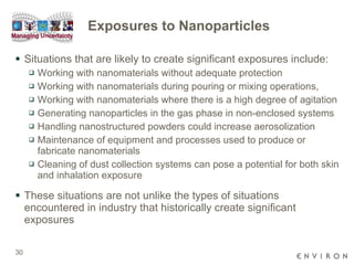 Exposures to Nanoparticles Situations that are likely to create significant exposures include: Working with nanomaterials without adequate protection  Working with nanomaterials during pouring or mixing operations,  Working with nanomaterials where there is a high degree of agitation  Generating nanoparticles in the gas phase in non-enclosed systems  Handling nanostructured powders could increase aerosolization Maintenance of equipment and processes used to produce or fabricate nanomaterials Cleaning of dust collection systems can pose a potential for both skin and inhalation exposure  These situations are not unlike the types of situations encountered in industry that historically create significant exposures 
