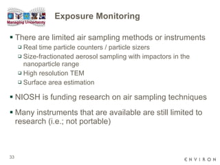 Exposure Monitoring There are limited air sampling methods or instruments Real time particle counters / particle sizers Size-fractionated aerosol sampling with   impactors in the nanoparticle range High resolution TEM Surface area estimation NIOSH is funding research on air sampling techniques Many instruments that are available are still limited to research (i.e.; not portable) 