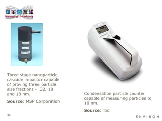Condensation particle counter capable of measuring particles to 10 nm. Source : TSI Three stage nanoparticle cascade impactor capable of proving three particle size fractions -  32, 18 and 10 nm. Source : MSP Corporation 