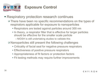 Exposure Control Respiratory protection research continues There have been no specific recommendations on the types of respirators applicable for exposure to nanoparticles Respirators are tested against particles around 300 nm In theory, a respirator filter that is effective for larger particles should be effective for the smaller scale particle NIOSH is still undertaking studies to validate this Nanoparticles still present the following challenges Criticality of facial seal for negative pressure respirators Effectiveness of positive pressure respirators Appropriateness of fit factors or protection factors Fit testing methods may require further improvements 