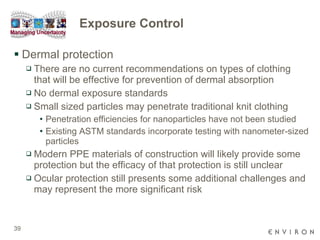 Exposure Control Dermal protection There are no current recommendations on types of clothing that will be effective for prevention of dermal absorption No dermal exposure standards  Small sized particles may penetrate traditional knit clothing Penetration efficiencies for nanoparticles have not been studied  Existing ASTM standards incorporate testing with nanometer-sized particles Modern PPE materials of construction will likely provide some protection but the efficacy of that protection is still unclear Ocular protection still presents some additional challenges and may represent the more significant risk 